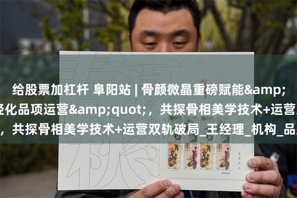 给股票加杠杆 阜阳站 | 骨颜微晶重磅赋能&quot;面部骨相轮廓年轻化品项运营&quot;，共探骨相美学技术+运营双轨破局_王经理_机构_品牌