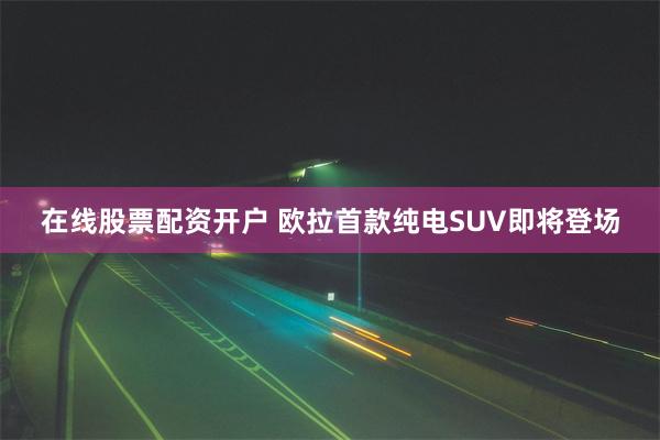 在线股票配资开户 欧拉首款纯电SUV即将登场