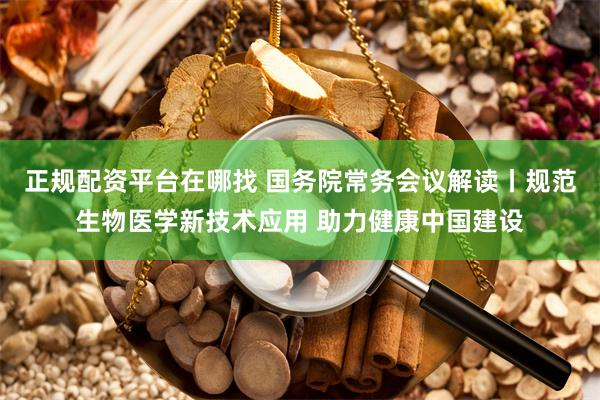 正规配资平台在哪找 国务院常务会议解读丨规范生物医学新技术应用 助力健康中国建设