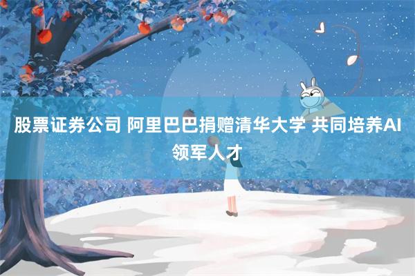 股票证券公司 阿里巴巴捐赠清华大学 共同培养AI领军人才
