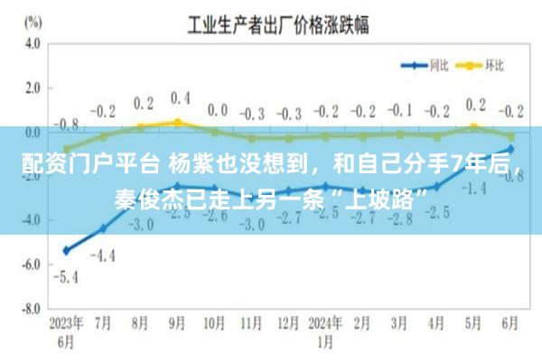 配资门户平台 杨紫也没想到,和自己分手7年后,秦俊杰已走上另一条“上坡路”