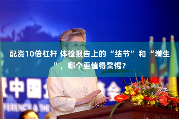 配资10倍杠杆 体检报告上的 “结节” 和 “增生”，哪个更值得警惕？