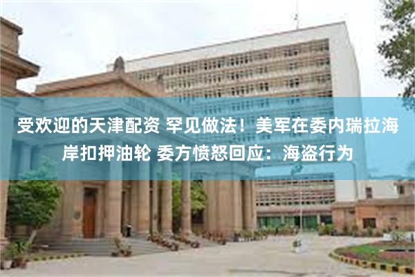 受欢迎的天津配资 罕见做法！美军在委内瑞拉海岸扣押油轮 委方愤怒回应：海盗行为