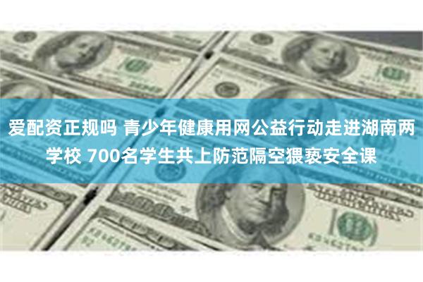 爱配资正规吗 青少年健康用网公益行动走进湖南两学校 700名学生共上防范隔空猥亵安全课