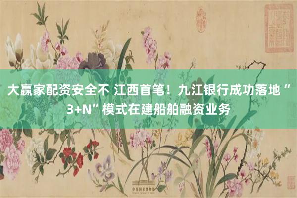 大赢家配资安全不 江西首笔！九江银行成功落地“3+N”模式在建船舶融资业务