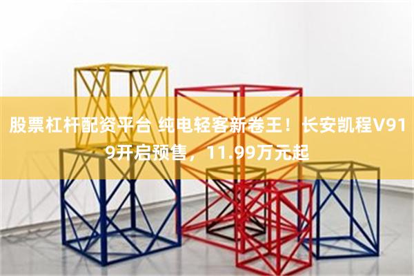 股票杠杆配资平台 纯电轻客新卷王！长安凯程V919开启预售，11.99万元起